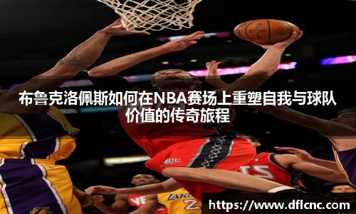 布鲁克洛佩斯如何在NBA赛场上重塑自我与球队价值的传奇旅程