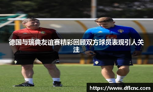 德国与瑞典友谊赛精彩回顾双方球员表现引人关注